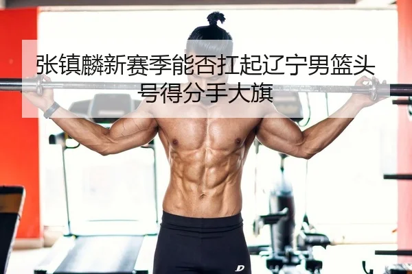 张镇麟新赛季能否扛起辽宁男篮头号得分手大旗
